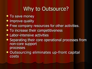 Why to Outsource? To save money   Improve quality   Free company resources for other activities.   To increase their competitiveness   Labor-intensive activities  Separating their core operational processes from non-core support processes  Outsourcing eliminates up-front capital costs   