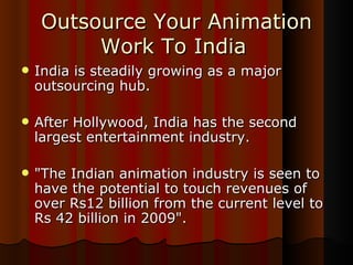Outsource Your Animation Work To India   India is steadily growing as a major outsourcing hub. After Hollywood, India has the second largest entertainment industry. "The Indian animation industry is seen to have the potential to touch revenues of over Rs12 billion from the current level to Rs 42 billion in 2009".  
