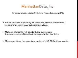 We are your one-stop solution for Business Process Outsourcing (BPO).
 We are dedicated to providing our clients with the most cost-effective,
comprehensive and robust outsourcing solutions.
 MDI understands the high standards that our company
have and are most efficient in delivering well within time limits.
 Management team has extensive experience in US BPO delivery models.
 