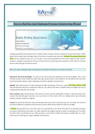 Finding a good Data Entry Business Firm in IndiaIn today’s business scenario, companies rely on the services of third
parties who can give them tabulated data so that they can quickly make decisions.
are the companies that carry out this task. They provide specialized services with regard to data services.
However, companies requiring the services of these business processing outsourcing firms must make an informed
choice so that they get the desired results.
Here are some techniques that would help one find the best data entry business in India:
Experience and local knowledge: it is best to hire firms that have experience and local knowledge. This is very
essential because while experience helps them give unique ideas to key problems, the familiarity with local area
comes handy with regards to laws, regulations and other compliance requirements.
Reliable: data entry business in India has grown by leaps and bounds. There are, several
that provide good services to companies. However, you need to find those companies that are reliable and can be
trusted with the data that you provide.
Good customer care: making money is the motive of every business organization. However, only those businesses
succeed that provide good customer care and service to their clients. After all, nothing beats word-of-mouth
publicity, whether positive or negative.
Pricing: the last factor that can help you find good data entry firms is their pricing. You can check out the price
structure of different companies and choose the one that offers the best deal that suits your budget.
At , the passion for our work stems from our commitment to our clients. We pride on our attention to detail,
any piece of information that leaves our office would be thoroughly checked to make it completely error free.With
the state of the art softwares at our office premises, we are able to handle and process multiple data in a much
better way thus offering you speed, reliability and timeliness.
 