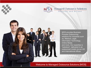 Welcome to   Managed Outsource Solutions [MOS] MOS provides Business Process Outsourcing solutions for industries such as, Medical, Legal, Information Technology, Online Media  and more. Our expertise is &quot;solutions&quot;, delivered in an outsourced model via our US and International offices.   
