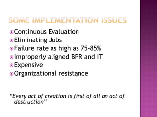  Continuous

Evaluation
 Eliminating Jobs
 Failure rate as high as 75-85%
 Improperly aligned BPR and IT
 Expensive
 Organizational resistance
“Every act of creation is first of all an act of
destruction”

 