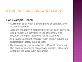  An

Example - Bank

Customer deals with a single point of contact, the
account manager
 Account manager is responsible for all bank services,
and provides all services to the customer, who
receives a single statement for all accounts
 IT provides account manager with expert advice on
specialized topics, such as loans
 By allowing easy access to the different databases,
the account manager can answer queries, plan, and
organize the work with customers


 
