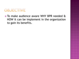  To

make audience aware WHY BPR needed &
HOW it can be implement in the organization
to gain its benefits.

 