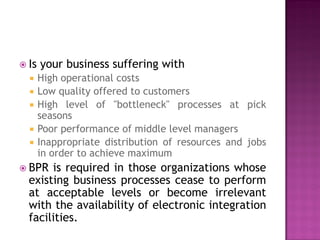  Is






your business suffering with
High operational costs
Low quality offered to customers
High level of ''bottleneck" processes at pick
seasons
Poor performance of middle level managers
Inappropriate distribution of resources and jobs
in order to achieve maximum

 BPR

is required in those organizations whose
existing business processes cease to perform
at acceptable levels or become irrelevant
with the availability of electronic integration
facilities.

 
