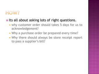  Its





all about asking lots of right questions.

why customer order should takes 5 days for us to
acknowledgement?
Why a purchase order be prepared every time?
Why there should always be store receipt report
to pass a supplier’s bill?

 