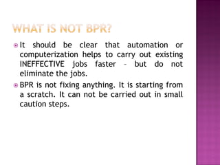  It

should be clear that automation or
computerization helps to carry out existing
INEFFECTIVE jobs faster – but do not
eliminate the jobs.
 BPR is not fixing anything. It is starting from
a scratch. It can not be carried out in small
caution steps.

 