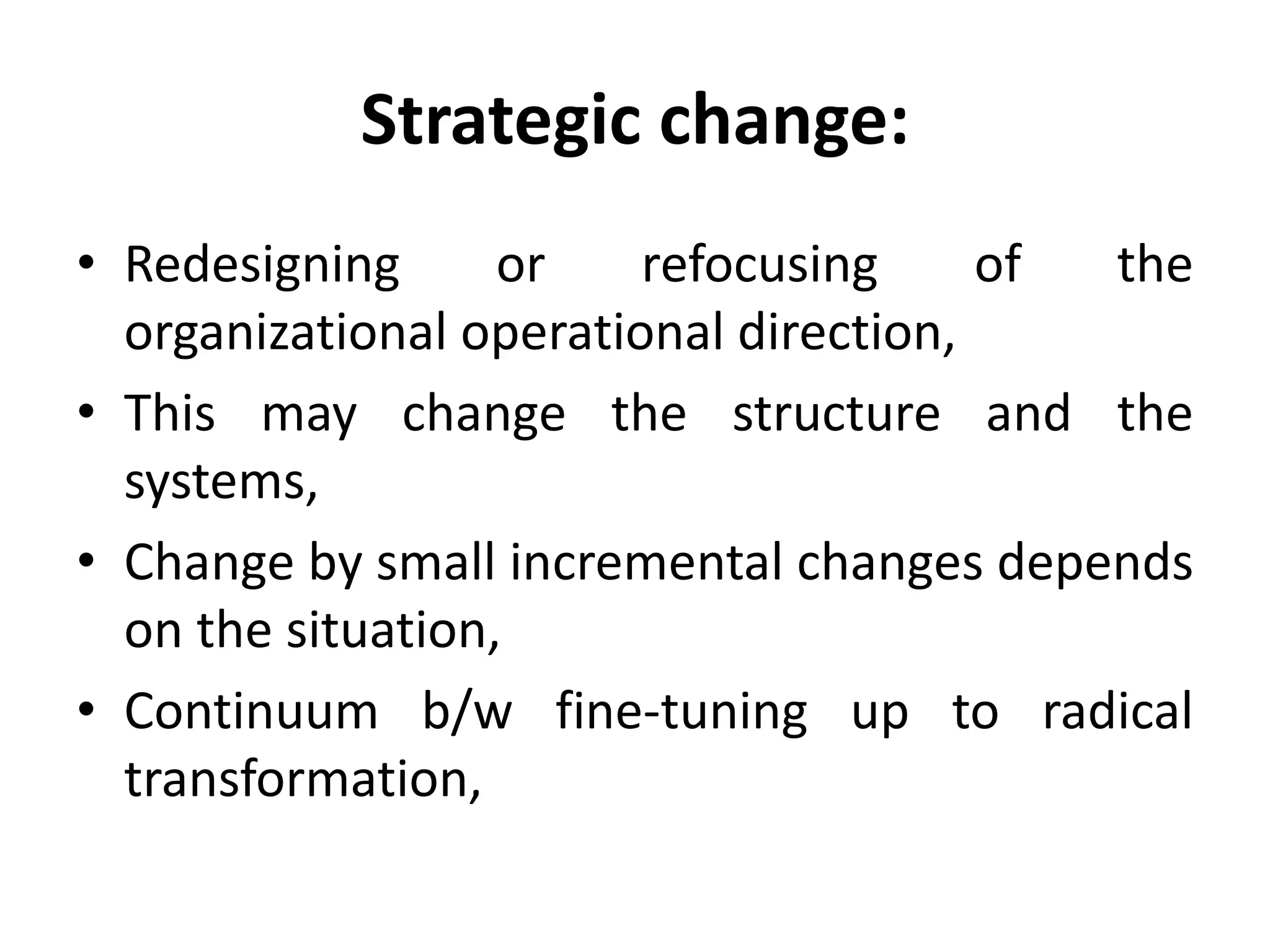 Strategic change:
• Redesigning or refocusing of the
organizational operational direction,
• This may change the structure and the
systems,
• Change by small incremental changes depends
on the situation,
• Continuum b/w fine-tuning up to radical
transformation,