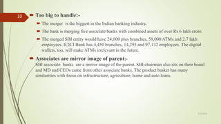  Too big to handle:-
 The merger is the biggest in the Indian banking industry.
 The bank is merging five associate banks with combined assets of over Rs 6 lakh crore.
 The merged SBI entity would have 24,000 plus branches, 58,000 ATMs and 2.7 lakh
employees. ICICI Bank has 4,450 branches, 14,295 and 97,132 employees. The digital
wallets, too, will make ATMs irrelevant in the future.
 Associates are mirror image of parent:-
SBI associate banks are a mirror image of the parent. SBI chairman also sits on their board
and MD and CEOs came from other associate banks. The product basket has many
similarities with focus on infrastructure, agriculture, home and auto loans.
5/12/2018
10
 