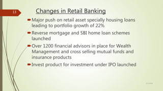 Changes in Retail Banking
Major push on retail asset specially housing loans
leading to portfolio growth of 22%
Reverse mortgage and SBI home loan schemes
launched
Over 1200 financial advisors in place for Wealth
Management and cross selling mutual funds and
insurance products
Invest product for investment under IPO launched
5/12/2018
13
 