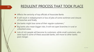 REDULENT PROCESS THAT TOOK PLACE
 Affects the seniority of top officials of Associate Banks
 It will result in redeployment or loss of jobs of some workmen and closure
of branches and finally
 the banks might lose some of their regular customers,”
 Big banks also mean bigger risks. It will not open branches in rural or
unbanked areas.
 Lots of rich people will become its customers, while small customers, who
were loyal to some of these associate banks, will move to other banks
post-merger.
5/12/2018
16
 