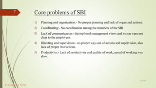 Core problems of SBI
1) Planning and organization:- No proper planning and lack of organized actions.
2) Coordinating:- No coordination among the members of the SBI
3) Lack of communication:- the top level management views and vision were not
clear to the employees.
4) Directing and supervision:- no proper way-out of actions and supervision, also
lack of proper instructions.
5) Productivity:- Lack of productivity and quality of work, speed of working was
slow.
5/12/2018
7
Economics Time
 