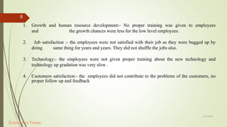 5/12/2018
8
1. Growth and human resource development:- No proper training was given to employees
and the growth chances were less for the low level employees.
2. Job satisfaction :- the employees were not satisfied with their job as they were bugged up by
doing same thing for years and years. They did not shuffle the jobs also.
3. Technology:- the employees were not given proper training about the new technology and
technology up gradation was very slow .
4. Customers satisfaction:- the employees did not contribute to the problems of the customers, no
proper follow up and feedback
Economics Times
 