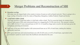 Merger Problems and Reconstruction of SBI
 Branches overlap
SBI today runs the largest bank in the country in terms of assets as well as branch network. There is going to be a
huge overlap of branches in the five states of Rajasthan, Bengaluru, Andhra Pradesh, Punjab and Kerala
 A bad bank within a bank
This huge portfolio of bad loan makes it a bad bank within a bank. The five associate banks for instance have
stressed loans (gross NPAs and restructured loans) at a staggering Rs 35,396 crore level. This amount is almost
half of SBI's Rs 66,117 crore stressed loans in 2015-16. It would be a huge task to resolve the bad loans given the
challenging operating environment.
 Bad loans of the past which together with restructured loans are at 10% of total loans, making the industry
technically insolvent.
 SBI’s gross bad loans and restructured loans are at Rs 83,434 crore, or 8.4% of total loans, equivalent to the
government’s spend on social issues like healthcare and education this year.
5/12/2018
9
 