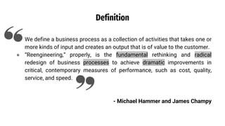 Definition
● We define a business process as a collection of activities that takes one or
more kinds of input and creates an output that is of value to the customer.
● “Reengineering,” properly, is the fundamental rethinking and radical
redesign of business processes to achieve dramatic improvements in
critical, contemporary measures of performance, such as cost, quality,
service, and speed.
- Michael Hammer and James Champy
 