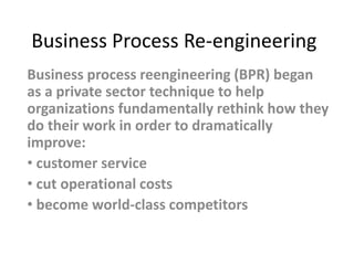 Business Process Re-engineering
Business process reengineering (BPR) began
as a private sector technique to help
organizations fundamentally rethink how they
do their work in order to dramatically
improve:
• customer service
• cut operational costs
• become world-class competitors
 