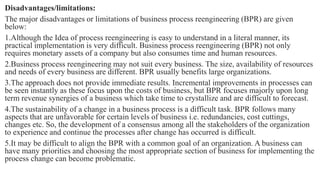 Disadvantages/limitations:
The major disadvantages or limitations of business process reengineering (BPR) are given
below:
1.Although the Idea of process reengineering is easy to understand in a literal manner, its
practical implementation is very difficult. Business process reengineering (BPR) not only
requires monetary assets of a company but also consumes time and human resources.
2.Business process reengineering may not suit every business. The size, availability of resources
and needs of every business are different. BPR usually benefits large organizations.
3.The approach does not provide immediate results. Incremental improvements in processes can
be seen instantly as these focus upon the costs of business, but BPR focuses majorly upon long
term revenue synergies of a business which take time to crystallize and are difficult to forecast.
4.The sustainability of a change in a business process is a difficult task. BPR follows many
aspects that are unfavorable for certain levels of business i.e. redundancies, cost cuttings,
changes etc. So, the development of a consensus among all the stakeholders of the organization
to experience and continue the processes after change has occurred is difficult.
5.It may be difficult to align the BPR with a common goal of an organization. A business can
have many priorities and choosing the most appropriate section of business for implementing the
process change can become problematic.
 