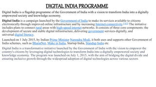 DIGITAL INDIAPROGRAMME
Digital India is a flagship programme of the Government of India with a vision to transform India into a digitally
empowered society and knowledge economy.
Digital India is a campaign launched by the Government of India to make its services available to citizens
electronically through improved online infrastructure and by increasing Internet connectivity.[1][2] The initiative
includes plans to connect rural areas with high-speed internet networks. It consists of three core components: the
development of secure and stable digital infrastructure, delivering government services digitally, and
universal digital literacy.
Launched on 1 July 2015, by Indian Prime Minister Narendra Modi, it both uses and supports other Government of
India schemes, such as BharatNet, Make in India, Startup India, Standup India etc.
Digital India is a transformative initiative launched by the Government of India with the vision to empower the
country's citizens by leveraging digital technologies to transform India into a digitally empowered society and
knowledge economy. The program was launched on July 1, 2015, with the aim of bridging the digital divide and
ensuring inclusive growth through the widespread adoption of digital technologies across various sectors
 