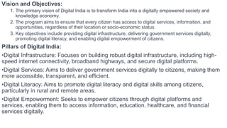 Vision and Objectives:
1. The primary vision of Digital India is to transform India into a digitally empowered society and
knowledge economy.
2. The program aims to ensure that every citizen has access to digital services, information, and
opportunities, regardless of their location or socio-economic status.
3. Key objectives include providing digital infrastructure, delivering government services digitally,
promoting digital literacy, and enabling digital empowerment of citizens.
Pillars of Digital India:
•Digital Infrastructure: Focuses on building robust digital infrastructure, including high-
speed internet connectivity, broadband highways, and secure digital platforms.
•Digital Services: Aims to deliver government services digitally to citizens, making them
more accessible, transparent, and efficient.
•Digital Literacy: Aims to promote digital literacy and digital skills among citizens,
particularly in rural and remote areas.
•Digital Empowerment: Seeks to empower citizens through digital platforms and
services, enabling them to access information, education, healthcare, and financial
services digitally.
 