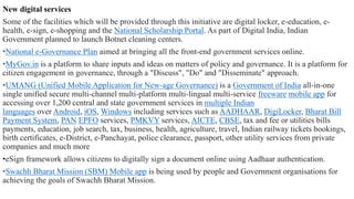 New digital services
Some of the facilities which will be provided through this initiative are digital locker, e-education, e-
health, e-sign, e-shopping and the National Scholarship Portal. As part of Digital India, Indian
Government planned to launch Botnet cleaning centers.
•National e-Governance Plan aimed at bringing all the front-end government services online.
•MyGov.in is a platform to share inputs and ideas on matters of policy and governance. It is a platform for
citizen engagement in governance, through a "Discuss", "Do" and "Disseminate" approach.
•UMANG (Unified Mobile Application for New-age Governance) is a Government of India all-in-one
single unified secure multi-channel multi-platform multi-lingual multi-service freeware mobile app for
accessing over 1,200 central and state government services in multiple Indian
languages over Android, iOS, Windows including services such as AADHAAR, DigiLocker, Bharat Bill
Payment System, PAN EPFO services, PMKVY services, AICTE, CBSE, tax and fee or utilities bills
payments, education, job search, tax, business, health, agriculture, travel, Indian railway tickets bookings,
birth certificates, e-District, e-Panchayat, police clearance, passport, other utility services from private
companies and much more
•eSign framework allows citizens to digitally sign a document online using Aadhaar authentication.
•Swachh Bharat Mission (SBM) Mobile app is being used by people and Government organisations for
achieving the goals of Swachh Bharat Mission.
 