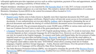 •eHospital application provides important services such as online registration, payment of fees and appointment, online
diagnostic reports, enquiring availability of blood online, etc.
•Digital attendance: attendance.gov.in was launched by PM Narendra Modi on 1 July 2015, to keep a record of the
attendance of Government employees on a real-time basis. This initiative started with implementation of a common
Biometric Attendance System (BAS) in the central Government offices located in Delhi.
•Facilities to digitally empower citizens
• Digital Locker facility aims to help citizens to digitally store their important documents like PAN card,
Passport, mark sheets and degree certificates. Digital Locker will provide secure access to Government-issued
documents. It uses authentication services provided by Aadhaar, and is designed to eliminating the use of
physical documents and enable the sharing of verified electronic documents across Government agencies.
• BPO and job growth: The government planned to create 28,000 seats of BPOs in various states and set up at
least one Common Service Centre in each of the gram panchayats in the state.
• e-Sampark Vernacular email service: Out of 10% English speaking Indians, only 2% reside in rural areas. Rest
everyone depends on their vernacular language for all living their lives. However, as of now, email addresses
can only be created in the English language. To connect rural India with Digital India, the Government of India
impelled email services providers including Google, Microsoft, and Rediff to provide the email address in
regional languages.[25] An Indian-based company, Data Xgen Technologies Pvt Ltd, has launched world's first
free linguistic email address under the name ‘DATAMAIL’which allows creating email ids in 8 Indian
languages, English; and three foreign languages – Arabic, Russian and Chinese. Over the period of time, the
email service in 22 languages will be offered by Data XGen Technologies.
• The India Business Promotion Scheme (IBPS), was designed to stimulate the growth of the Business Process
Outsourcing (BPO) and Information Technology Enabled Services (ITES) sector nationally, with a budget of
Rs. 493 Crore.
 