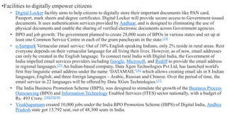 •Facilities to digitally empower citizens
• Digital Locker facility aims to help citizens to digitally store their important documents like PAN card,
Passport, mark sheets and degree certificates. Digital Locker will provide secure access to Government-issued
documents. It uses authentication services provided by Aadhaar, and is designed to eliminating the use of
physical documents and enable the sharing of verified electronic documents across Government agencies.
• BPO and job growth: The government planned to create 28,000 seats of BPOs in various states and set up at
least one Common Service Centre in each of the gram panchayats in the state.[24]
• e-Sampark Vernacular email service: Out of 10% English speaking Indians, only 2% reside in rural areas. Rest
everyone depends on their vernacular language for all living their lives. However, as of now, email addresses
can only be created in the English language. To connect rural India with Digital India, the Government of
India impelled email services providers including Google, Microsoft, and Rediff to provide the email address
in regional languages.[25] An Indian-based company, Data Xgen Technologies Pvt Ltd, has launched world's
first free linguistic email address under the name ‘DATAMAIL’[26] which allows creating email ids in 8 Indian
languages, English; and three foreign languages – Arabic, Russian and Chinese. Over the period of time, the
email service in 22 languages will be offered by Data XGen Technologies.[27]
• The India Business Promotion Scheme (IBPS), was designed to stimulate the growth of the Business Process
Outsourcing (BPO) and Information Technology Enabled Services (ITES) sector nationally, with a budget of
Rs. 493 Crore. [28][29][30]
• Visakhapatnam created 10,000 jobs under the India BPO Promotion Scheme (IBPS) of Digital India, Andhra
Pradesh state got 13,792 seat, out of 48,300 seats in India.
 