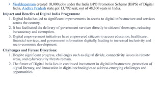 • Visakhapatnam created 10,000 jobs under the India BPO Promotion Scheme (IBPS) of Digital
India, Andhra Pradesh state got 13,792 seat, out of 48,300 seats in India.
Impact and Benefits of Digital India Programme
1. Digital India has led to significant improvements in access to digital infrastructure and services
across the country.
2. It has facilitated the delivery of government services directly to citizens' doorsteps, reducing
bureaucracy and corruption.
3. Digital empowerment initiatives have empowered citizens to access education, healthcare,
financial services, and government information digitally, leading to increased inclusivity and
socio-economic development.
Challenges and Future Directions:
1. Despite significant progress, challenges such as digital divide, connectivity issues in remote
areas, and cybersecurity threats remain.
2. The future of Digital India lies in continued investment in digital infrastructure, promotion of
digital literacy, and innovation in digital technologies to address emerging challenges and
opportunities.
 