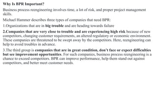 Why Is BPR Important?
Business process reengineering involves time, a lot of risk, and proper project management
skills.
Michael Hammer describes three types of companies that need BPR:
1.Organizations that are in big trouble and are heading towards failure
2.Companies that are very close to trouble and are experiencing high risk because of new
competitors, changing customer requirements, an altered regulatory or economic environment.
These companies are threatened to be swept away by the competitors. Here, reengineering can
help to avoid troubles in advance.
3.The third group is companies that are in great condition, don’t face or expect difficulties
but see improvement opportunities. For such companies, business process reengineering is a
chance to exceed competitors. BPR can improve performance, help them stand out against
competitors, and better meet customer needs.
 