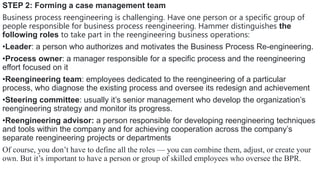 STEP 2: Forming a case management team
Business process reengineering is challenging. Have one person or a specific group of
people responsible for business process reengineering. Hammer distinguishes the
following roles to take part in the reengineering business operations:
•Leader: a person who authorizes and motivates the Business Process Re-engineering.
•Process owner: a manager responsible for a specific process and the reengineering
effort focused on it
•Reengineering team: employees dedicated to the reengineering of a particular
process, who diagnose the existing process and oversee its redesign and achievement
•Steering committee: usually it’s senior management who develop the organization’s
reengineering strategy and monitor its progress.
•Reengineering advisor: a person responsible for developing reengineering techniques
and tools within the company and for achieving cooperation across the company’s
separate reengineering projects or departments
Of course, you don’t have to define all the roles — you can combine them, adjust, or create your
own. But it’s important to have a person or group of skilled employees who oversee the BPR.
 