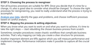 STEP 3: Choosing the process to reengineer
Not all business processes are suitable for BPR. Once you decide that it’s time for a
change, it’s also a good idea to consider what should be changed. To choose the right
processes for reengineering, you need to really understand what the process is trying to
accomplish.
Analyze your data, identify the gaps and problems, and choose inefficient processes
based on careful analysis.
STEP 4: Mapping the process & setting objectives
When you know what you want to work on and what you want to achieve, it’s time to
take the right steps — start rebuilding the chosen business process from scratch.
Sometimes complex procedures create chaotic workflows that complicate business
activities. That’s why mapping can help you create a clear structure for processes.
Another important element are KPIs against which you will measure performance and
implement changes. Performance indicators make it possible to capture all the crucial
data.
 
