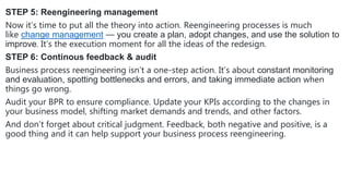 STEP 5: Reengineering management
Now it’s time to put all the theory into action. Reengineering processes is much
like change management — you create a plan, adopt changes, and use the solution to
improve. It’s the execution moment for all the ideas of the redesign.
STEP 6: Continous feedback & audit
Business process reengineering isn’t a one-step action. It’s about constant monitoring
and evaluation, spotting bottlenecks and errors, and taking immediate action when
things go wrong.
Audit your BPR to ensure compliance. Update your KPIs according to the changes in
your business model, shifting market demands and trends, and other factors.
And don’t forget about critical judgment. Feedback, both negative and positive, is a
good thing and it can help support your business process reengineering.
 