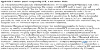 Application of business process reengineering (BPR) in real business world:
One of the companies that successfully implemented the business process reengineering (BPR) model is Ford. Ford is
an American multinational automobile company. The company applied the BPR model in its early years and
restructured its “Accounts Payable” function. Before the implementation, the account department of the company had to
reconcile purchase order, invoice and the goods received note to generate a payment to the vendor. After the
implementation of process reengineering, a central database was introduced in this particular system. This was an
Invoice less process. Whenever a purchase order was placed, it was entered into the database. This was then matched
with the goods received note which was also updated into the database and a payment check was electronically
generated to the vendor except for the purchase orders that had discrepancies. Ford achieved its required efficiency into
this system and a 75% reduction of employees in its administrative department.
Mahindra and Mahindra, an Indian multinational company that manufactures cars applied the business process
reengineering model in its overall processes. Before the implementation of BPR, the company was facing inefficiencies
in relation to its manufacturing procedures, productivity, labor capacity etc. which ultimately lead to prolonged
operational cycles and low quality outputs. Major changes were introduced to tackle these complications under the
‘process reengineering’. This involved human resource restructure, in result incompetent and corrupt employees were
fired and replaced. This oozed a ‘signaling effect’ all around the organization and the labor of Mahindra & Mahindra
become more efficient. Other than this, major changes were introduced in relation to communication, infrastructure and
automation/IT in the company. Simultaneously company introduced ‘Total Quality Management (TQM)’ and ‘Just-in-
time (JIT)’ approaches in their manufacturing. These steps lead to improvement and upgradation in current products as
well as encouraged research and development for new products. The number of employees reduced by 400, incremental
productivity reported to rise by 125% and the company achieved an overall improved efficiency by 50% to 60%.
 