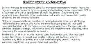 BUSINESS PROCESS RE-ENGINEERING
Business Process Re-engineering (BPR) is a management strategy aimed at improving
organizational performance by re-designing and optimizing business processes. BPR is
a systematic and radical approach to change, focused on transforming and
streamlining core business processes to achieve dramatic improvements in quality,
efficiency, and customer satisfaction.
BPR involves a comprehensive analysis of existing business processes, identifying
inefficiencies, bottlenecks, and waste, and then developing new and improved
processes that align with the organization’s strategic objectives. The objective is to
eliminate unnecessary steps, reduce cycle time, and improve overall efficiency, while
maximizing the value delivered to customers.
The benefits of BPR can include reduced costs, increased productivity, improved
quality, faster time-to-market, and greater customer satisfaction. However,
implementing BPR can also be a complex and challenging process, requiring
significant investment in resources, time, and expertise.
 