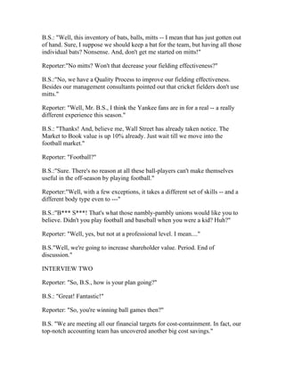 B.S.: "Well, this inventory of bats, balls, mitts -- I mean that has just gotten out
of hand. Sure, I suppose we should keep a bat for the team, but having all those
individual bats? Nonsense. And, don't get me started on mitts!"

Reporter:"No mitts? Won't that decrease your fielding effectiveness?"

B.S.:"No, we have a Quality Process to improve our fielding effectiveness.
Besides our management consultants pointed out that cricket fielders don't use
mitts."

Reporter: "Well, Mr. B.S., I think the Yankee fans are in for a real -- a really
different experience this season."

B.S.: "Thanks! And, believe me, Wall Street has already taken notice. The
Market to Book value is up 10% already. Just wait till we move into the
football market."

Reporter: "Football?"

B.S.:"Sure. There's no reason at all these ball-players can't make themselves
useful in the off-season by playing football."

Reporter:"Well, with a few exceptions, it takes a different set of skills -- and a
different body type even to ---"

B.S.:"B*** S***! That's what those nambly-pambly unions would like you to
believe. Didn't you play football and baseball when you were a kid? Huh?"

Reporter: "Well, yes, but not at a professional level. I mean...."

B.S."Well, we're going to increase shareholder value. Period. End of
discussion."

INTERVIEW TWO

Reporter: "So, B.S., how is your plan going?"

B.S.: "Great! Fantastic!"

Reporter: "So, you're winning ball games then?"

B.S. "We are meeting all our financial targets for cost-containment. In fact, our
top-notch accounting team has uncovered another big cost savings."
 