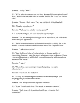 Reporter: "Really? What?"

B.S.:"We're going to outsource our pitching. No more high-paid prima donnas!
Nope. We've found a vendor who can provide pitching for 1/10 of our current
costs!"

Reporter: "Hmmm. I don't know. They say, pitching is 80% of baseball."

B.S.: "Exactly, my point, boy!"

Reporter: "Well, are you actually winning games?"

B. S. "I already told you, our costs are down significantly!"

Reporter: "Yes, but when you actually get out on the field, do you score more
points than your opponents?"

B.S. "There are some temporary performance anomalies -- mostly due to bad
weather -- and the lack of cooperation on the part of the Umpire's Union."

Reporter: "Lack of cooperation?"

B.S. "Yes, the Umpire's haven't quite adjusted to the new realities of
competition. Once they make the proper adjustments to the strike zone, I have
every confidence that we will be fully compatible run-wise with others in our
segment of the league."

Reporter: "I see...."

B.S.:"Meanwhile, we're also improving and upgrading our capital
infrastructure."

Reporter: "You mean...the stadium?"

B.S."Exactly. We're replacing the concrete with much newer high-tech
polypropylene glycol embedded stryene."

Reporter: "Oh. Will you be replacing those hard seats?"

B.S. "Seats? Don't be ridiculous. That would be way too expensive."

Reporter: "Well, how will the stadium be different -- from the fan's
perspective?"
 