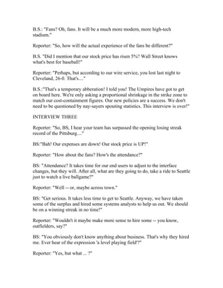 B.S.: "Fans? Oh, fans. It will be a much more modern, more high-tech
stadium."

Reporter: "So, how will the actual experience of the fans be different?"

B.S. "Did I mention that our stock price has risen 5%? Wall Street knows
what's best for baseball!"

Reporter: "Perhaps, but according to our wire service, you lost last night to
Cleveland, 26-0. That's...."

B.S.:"That's a temporary abberation! I told you! The Umpires have got to get
on board here. We're only asking a proportional shrinkage in the strike zone to
match our cost-containment figures. Our new policies are a success. We don't
need to be questioned by nay-sayers spouting statistics. This interview is over!"

INTERVIEW THREE

Reporter: "So, BS, I hear your team has surpassed the opening losing streak
record of the Pittsburg...."

BS:"Bah! Our expenses are down! Our stock price is UP!"

Reporter: "How about the fans? How's the attendance?"

BS: "Attendance? It takes time for our end users to adjust to the interface
changes, but they will. After all, what are they going to do, take a ride to Seattle
just to watch a live ballgame?"

Reporter: "Well -- or, maybe across town."

BS: "Get serious. It takes less time to get to Seattle. Anyway, we have taken
some of the surplus and hired some systems analysts to help us out. We should
be on a winning streak in no time!"

Reporter: "Wouldn't it maybe make more sense to hire some -- you know,
outfielders, say?"

BS: "You obviously don't know anything about business. That's why they hired
me. Ever hear of the expression 'a level playing field'?"

Reporter: "Yes, but what ... ?"
 