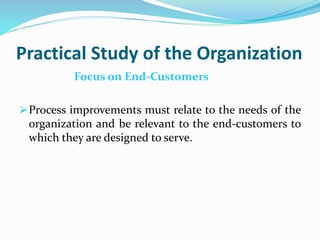 Practical Study of the Organization
Focus on End-Customers
Process improvements must relate to the needs of the
organization and be relevant to the end-customers to
which they are designed to serve.
 