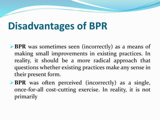 Disadvantages of BPR
BPR was sometimes seen (incorrectly) as a means of
making small improvements in existing practices. In
reality, it should be a more radical approach that
questions whether existing practices make any sense in
their present form.
BPR was often perceived (incorrectly) as a single,
once-for-all cost-cutting exercise. In reality, it is not
primarily
 