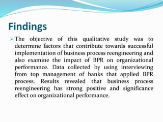 Findings
The objective of this qualitative study was to
determine factors that contribute towards successful
implementation of business process reengineering and
also examine the impact of BPR on organizational
performance. Data collected by using interviewing
from top management of banks that applied BPR
process. Results revealed that business process
reengineering has strong positive and significance
effect on organizational performance.
 