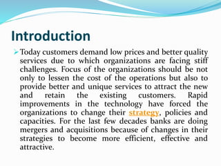 Introduction
Today customers demand low prices and better quality
services due to which organizations are facing stiff
challenges. Focus of the organizations should be not
only to lessen the cost of the operations but also to
provide better and unique services to attract the new
and retain the existing customers. Rapid
improvements in the technology have forced the
organizations to change their strategy, policies and
capacities. For the last few decades banks are doing
mergers and acquisitions because of changes in their
strategies to become more efficient, effective and
attractive.
 