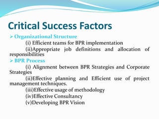 Critical Success Factors
 Organizational Structure
(i) Efficient teams for BPR implementation
(ii)Appropriate job definitions and allocation of
responsibilities
 BPR Process
(i) Alignment between BPR Strategies and Corporate
Strategies
(ii)Effective planning and Efficient use of project
management techniques.
(iii)Effective usage of methodology
(iv)Effective Consultancy
(v)Developing BPR Vision
 