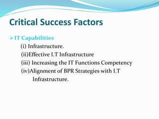 Critical Success Factors
IT Capabilities
(i) Infrastructure.
(ii)Effective I.T Infrastructure
(iii) Increasing the IT Functions Competency
(iv)Alignment of BPR Strategies with I.T
Infrastructure.
 