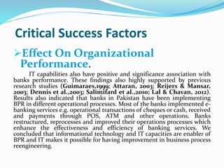 Critical Success Factors
Effect On Organizational
Performance.
IT capabilities also have positive and significance association with
banks performance. These findings also highly supported by previous
research studies (Guimaraes,1999; Attaran, 2003; Reijers & Mansar,
2003; Dennis et al.,2003; Salimifard et al.,2010; Lal & Chavan, 2012).
Results also indicated that banks in Pakistan have been implementing
BPR in different operational processes. Most of the banks implemented e-
banking services e.g. operational transactions of cheques or cash, received
and payments through POS, ATM and other operations. Banks
restructured, reprocesses and improved their operations processes which
enhance the effectiveness and efficiency of banking services. We
concluded that informational technology and IT capacities are enabler of
BPR and IT makes it possible for having improvement in business process
reengineering.
 