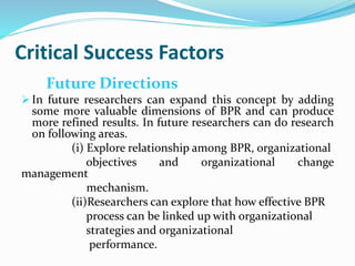 Critical Success Factors
Future Directions
 In future researchers can expand this concept by adding
some more valuable dimensions of BPR and can produce
more refined results. In future researchers can do research
on following areas.
(i) Explore relationship among BPR, organizational
objectives and organizational change
management
mechanism.
(ii)Researchers can explore that how effective BPR
process can be linked up with organizational
strategies and organizational
performance.
 