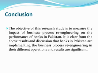 Conclusion
The objective of this research study is to measure the
impact of business process re-engineering on the
performance of banks in Pakistan. It is clear from the
above results and discussion that banks in Pakistan are
implementing the business process re-engineering in
their different operations and results are significant.
 