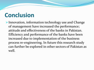 Conclusion
Innovation, information technology use and Change
of management have increased the performance;
attitude and effectiveness of the banks in Pakistan.
Efficiency and performance of the banks have been
increased due to implementation of the business
process re-engineering. In future this research study
can further be explored in other sectors of Pakistan as
well.
 