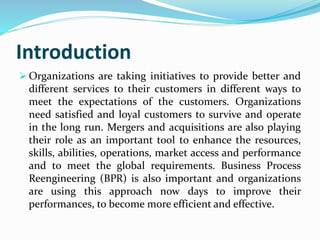Introduction
 Organizations are taking initiatives to provide better and
different services to their customers in different ways to
meet the expectations of the customers. Organizations
need satisfied and loyal customers to survive and operate
in the long run. Mergers and acquisitions are also playing
their role as an important tool to enhance the resources,
skills, abilities, operations, market access and performance
and to meet the global requirements. Business Process
Reengineering (BPR) is also important and organizations
are using this approach now days to improve their
performances, to become more efficient and effective.
 