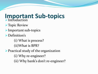 Important Sub-topicsIntroduction
Topic Review
Important sub-topics
Definition’s
(i) What is process?
(ii)What is BPR?
Practical study of the organization
(i) Why re-engineer?
(ii) Why bank’s don’t re-engineer?
 