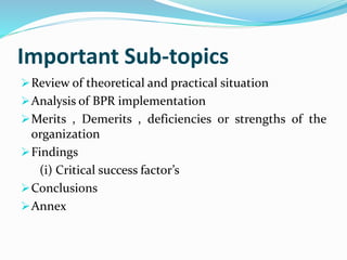 Important Sub-topics
Review of theoretical and practical situation
Analysis of BPR implementation
Merits , Demerits , deficiencies or strengths of the
organization
Findings
(i) Critical success factor’s
Conclusions
Annex
 