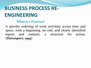 BUSINESS PROCESS RE-
ENGINEERING
What is a Process?
A specific ordering of work activities across time and
space, with a beginning, an end, and clearly identified
inputs and outputs: a structure for action.
(Davenport, 1993)
 